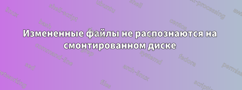 Измененные файлы не распознаются на смонтированном диске