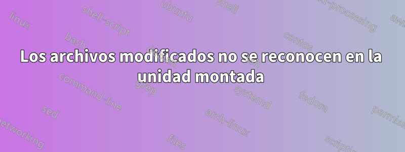 Los archivos modificados no se reconocen en la unidad montada