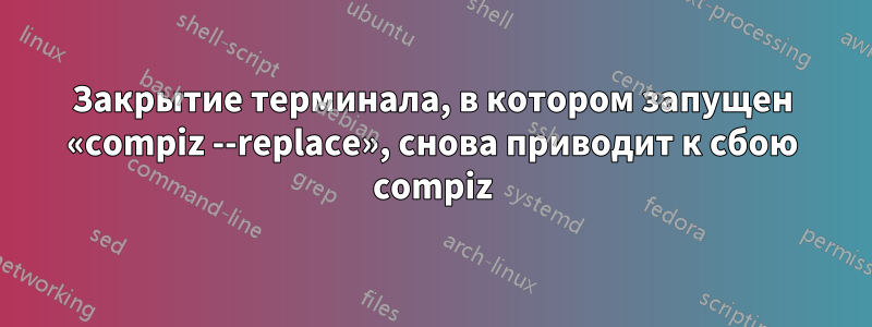 Закрытие терминала, в котором запущен «compiz --replace», снова приводит к сбою compiz
