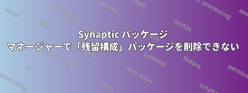 Synaptic パッケージ マネージャーで「残留構成」パッケージを削除できない