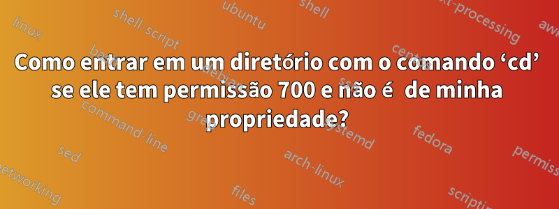 Como entrar em um diretório com o comando ‘cd’ se ele tem permissão 700 e não é de minha propriedade?