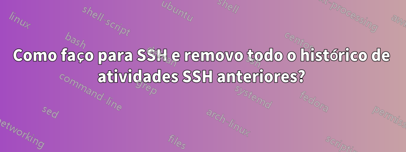 Como faço para SSH e removo todo o histórico de atividades SSH anteriores?