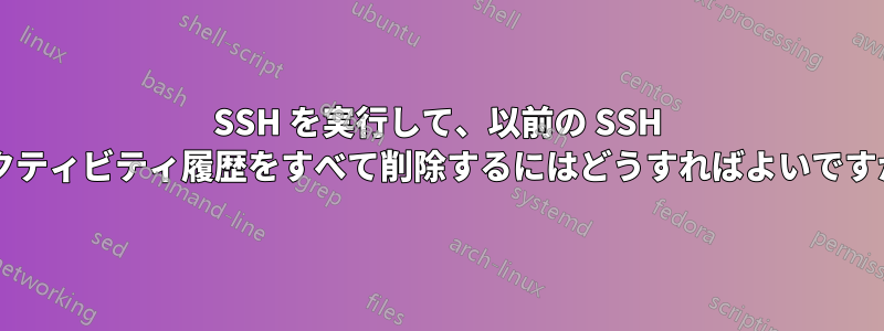 SSH を実行して、以前の SSH アクティビティ履歴をすべて削除するにはどうすればよいですか?