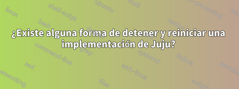 ¿Existe alguna forma de detener y reiniciar una implementación de Juju?