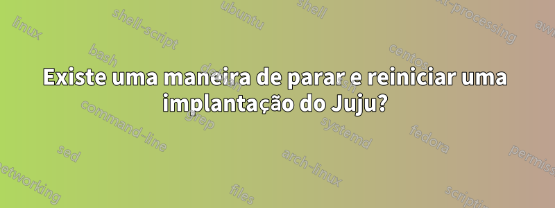 Existe uma maneira de parar e reiniciar uma implantação do Juju?