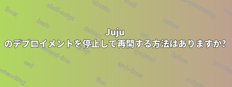 Juju のデプロイメントを停止して再開する方法はありますか?