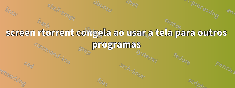 screen rtorrent congela ao usar a tela para outros programas