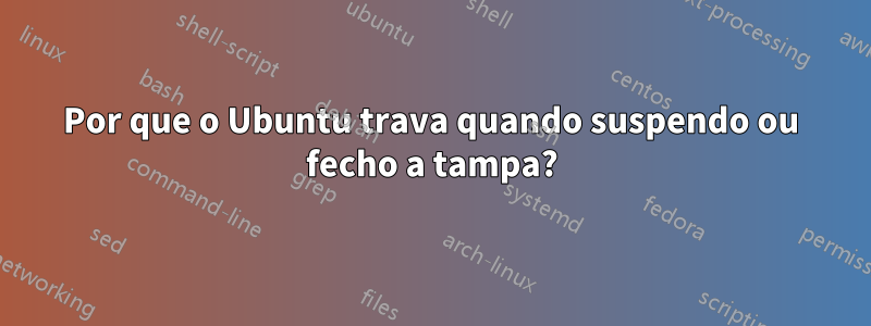 Por que o Ubuntu trava quando suspendo ou fecho a tampa?