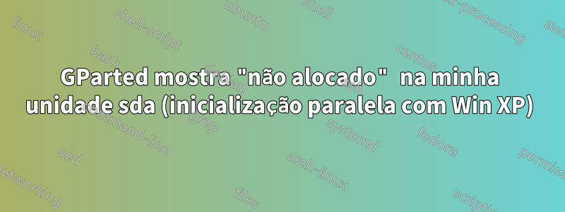 GParted mostra "não alocado" na minha unidade sda ​​(inicialização paralela com Win XP)