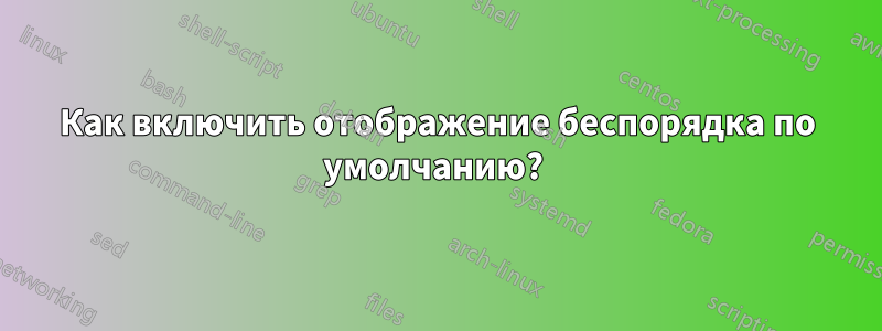 Как включить отображение беспорядка по умолчанию? 