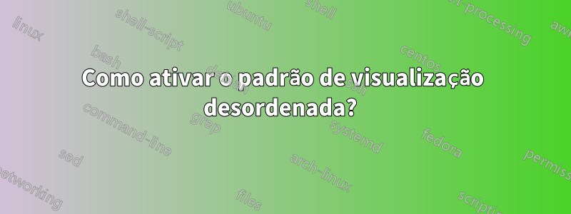 Como ativar o padrão de visualização desordenada? 