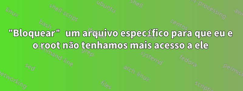 "Bloquear" um arquivo específico para que eu e o root não tenhamos mais acesso a ele