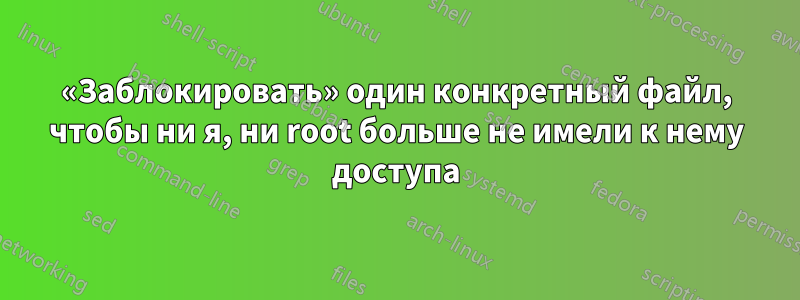 «Заблокировать» один конкретный файл, чтобы ни я, ни root больше не имели к нему доступа