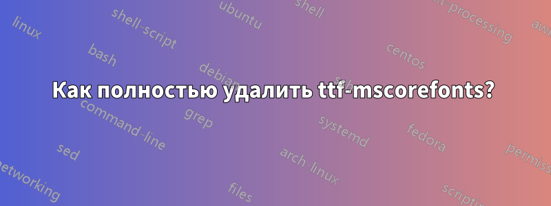 Как полностью удалить ttf-mscorefonts?