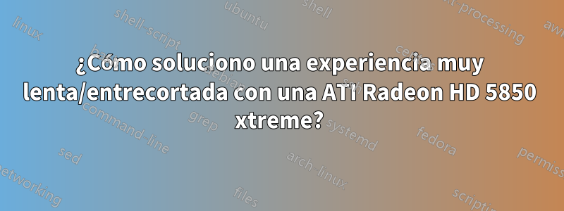 ¿Cómo soluciono una experiencia muy lenta/entrecortada con una ATI Radeon HD 5850 xtreme?