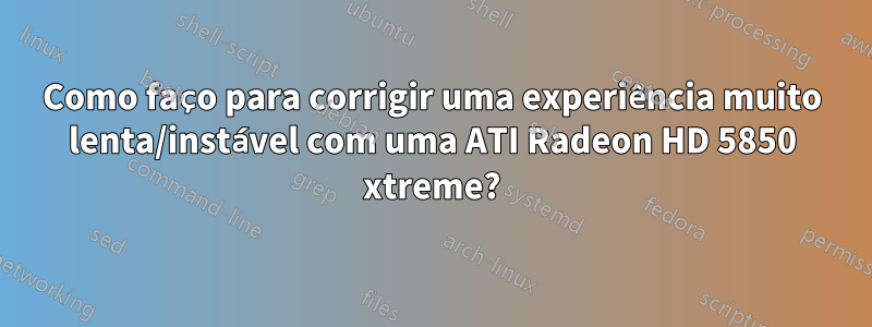 Como faço para corrigir uma experiência muito lenta/instável com uma ATI Radeon HD 5850 xtreme?