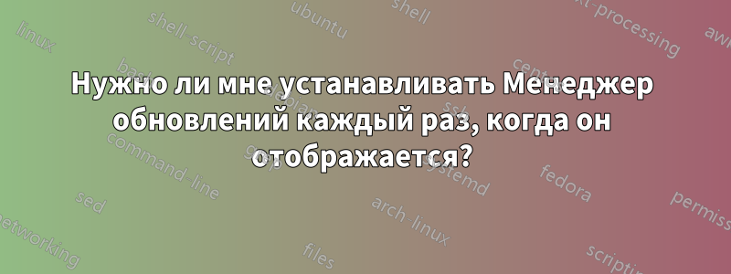 Нужно ли мне устанавливать Менеджер обновлений каждый раз, когда он отображается?