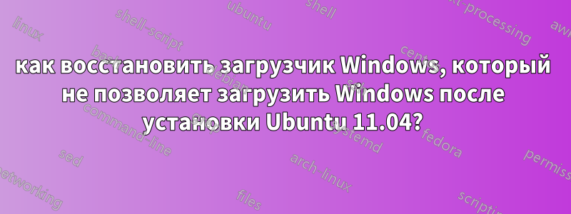 как восстановить загрузчик Windows, который не позволяет загрузить Windows после установки Ubuntu 11.04?