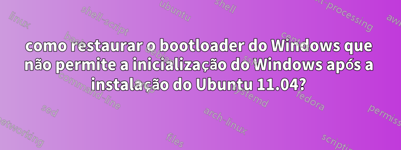 como restaurar o bootloader do Windows que não permite a inicialização do Windows após a instalação do Ubuntu 11.04?