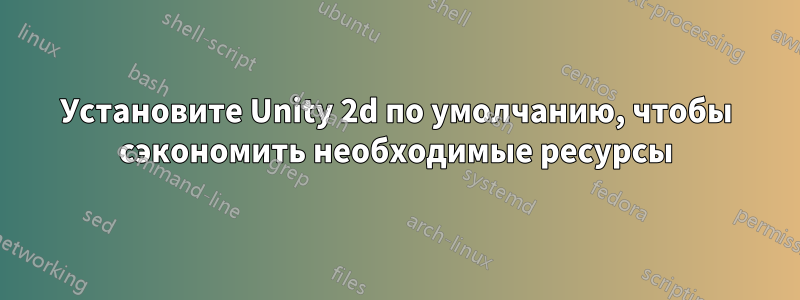 Установите Unity 2d по умолчанию, чтобы сэкономить необходимые ресурсы