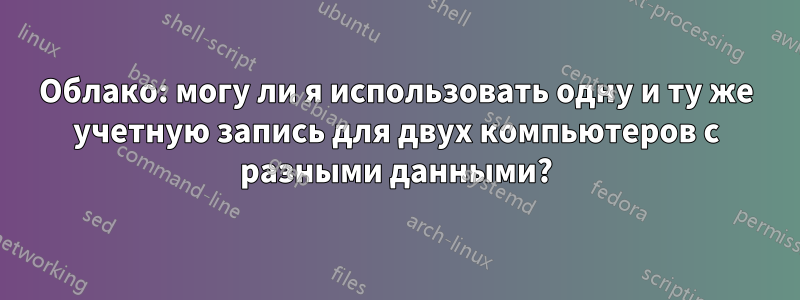 Облако: могу ли я использовать одну и ту же учетную запись для двух компьютеров с разными данными?