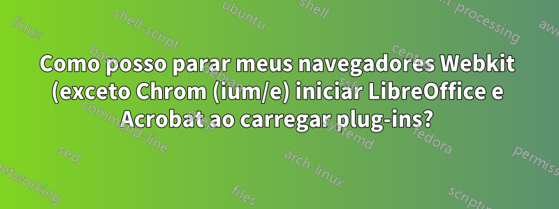 Como posso parar meus navegadores Webkit (exceto Chrom (ium/e) iniciar LibreOffice e Acrobat ao carregar plug-ins?