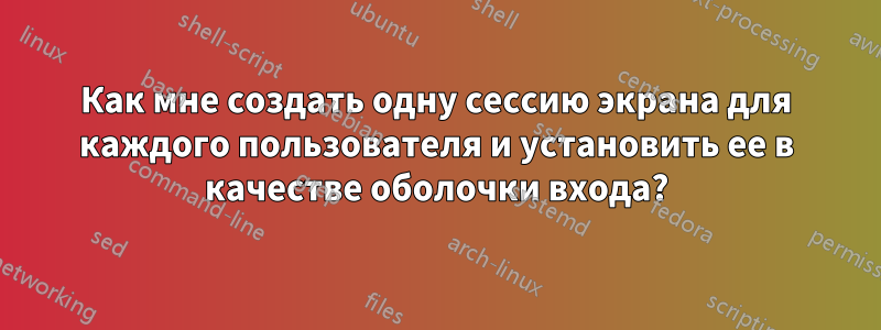 Как мне создать одну сессию экрана для каждого пользователя и установить ее в качестве оболочки входа?