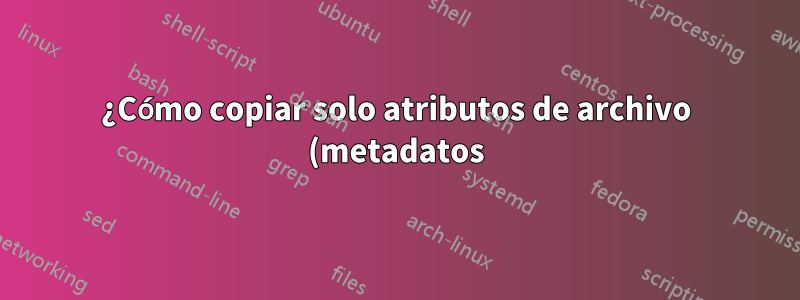 ¿Cómo copiar solo atributos de archivo (metadatos) sin el contenido real del archivo?