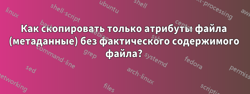 Как скопировать только атрибуты файла (метаданные) без фактического содержимого файла?