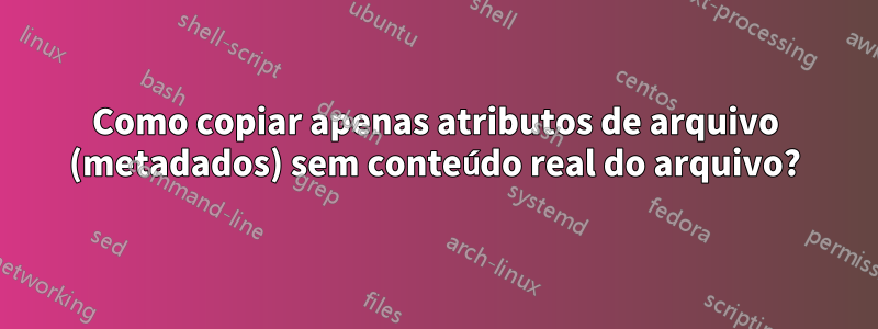 Como copiar apenas atributos de arquivo (metadados) sem conteúdo real do arquivo?