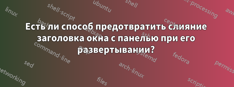 Есть ли способ предотвратить слияние заголовка окна с панелью при его развертывании?