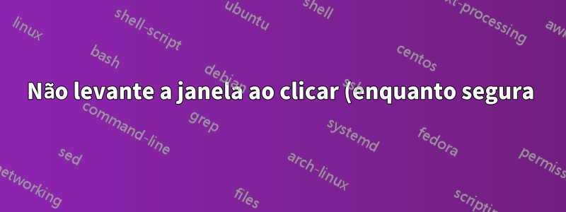 Não levante a janela ao clicar (enquanto segura)