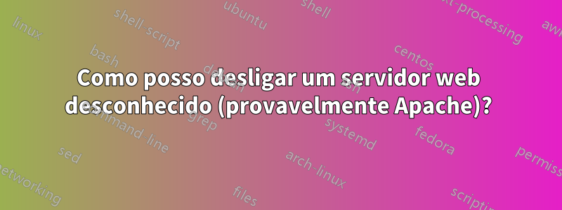 Como posso desligar um servidor web desconhecido (provavelmente Apache)?