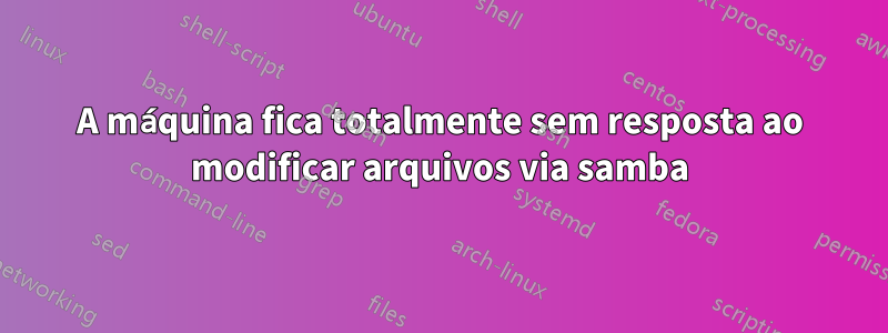 A máquina fica totalmente sem resposta ao modificar arquivos via samba