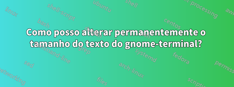 Como posso alterar permanentemente o tamanho do texto do gnome-terminal?