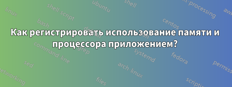 Как регистрировать использование памяти и процессора приложением?