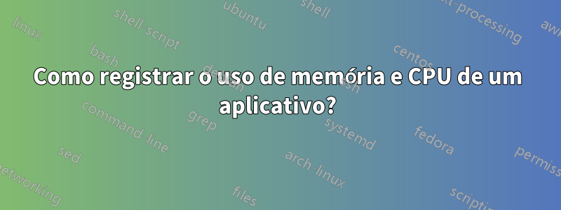 Como registrar o uso de memória e CPU de um aplicativo?