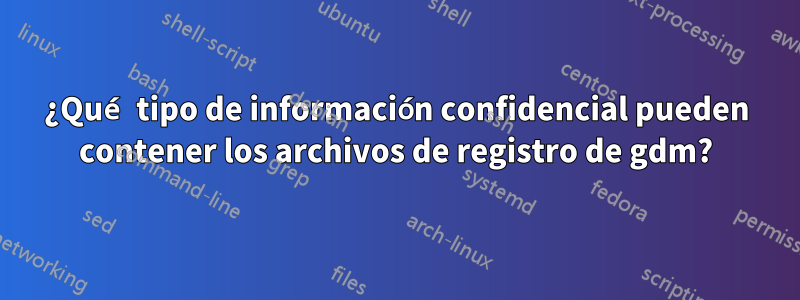 ¿Qué tipo de información confidencial pueden contener los archivos de registro de gdm?