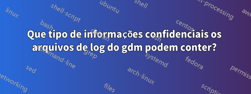 Que tipo de informações confidenciais os arquivos de log do gdm podem conter?