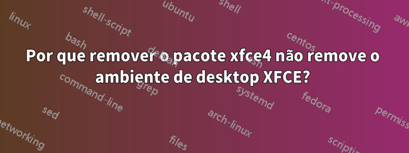 Por que remover o pacote xfce4 não remove o ambiente de desktop XFCE?