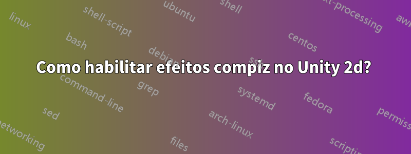 Como habilitar efeitos compiz no Unity 2d?