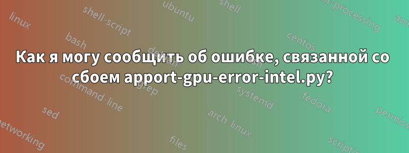 Как я могу сообщить об ошибке, связанной со сбоем apport-gpu-error-intel.py?