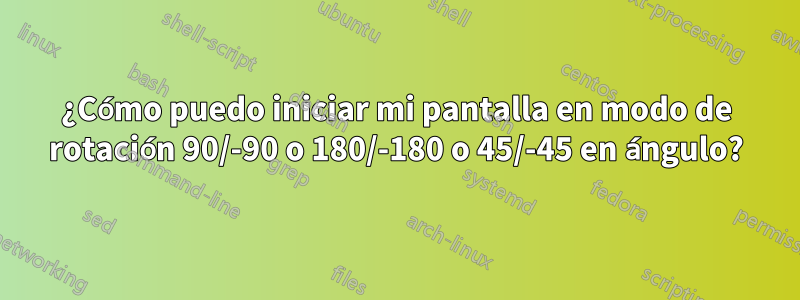 ¿Cómo puedo iniciar mi pantalla en modo de rotación 90/-90 o 180/-180 o 45/-45 en ángulo?