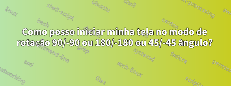 Como posso iniciar minha tela no modo de rotação 90/-90 ou 180/-180 ou 45/-45 ângulo?