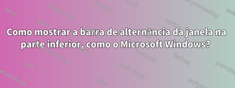 Como mostrar a barra de alternância da janela na parte inferior, como o Microsoft Windows? 