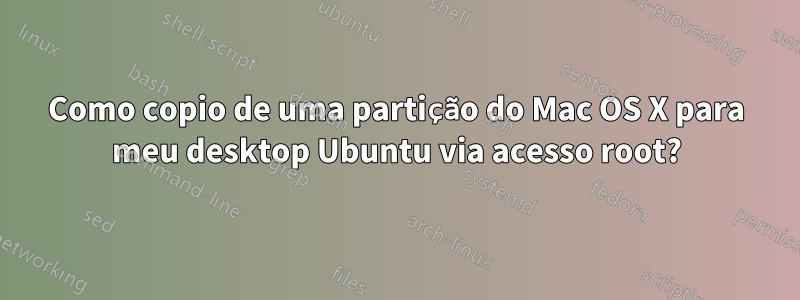 Como copio de uma partição do Mac OS X para meu desktop Ubuntu via acesso root?