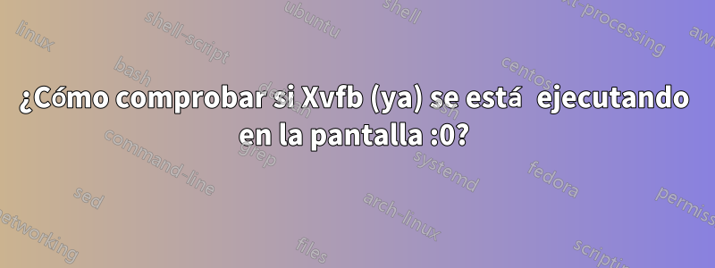 ¿Cómo comprobar si Xvfb (ya) se está ejecutando en la pantalla :0?