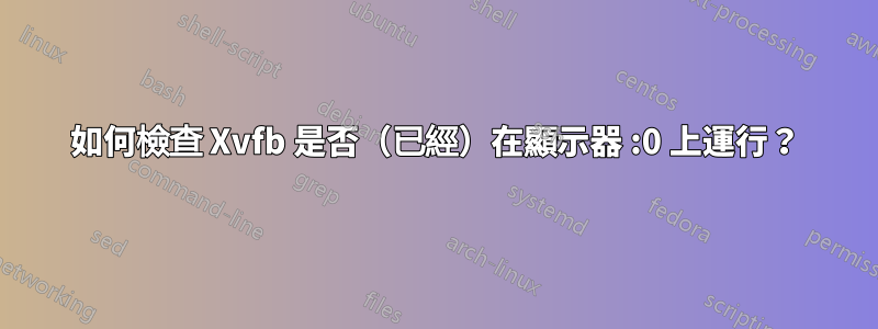 如何檢查 Xvfb 是否（已經）在顯示器 :0 上運行？