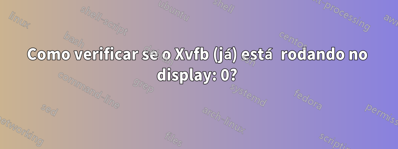 Como verificar se o Xvfb (já) está rodando no display: 0?