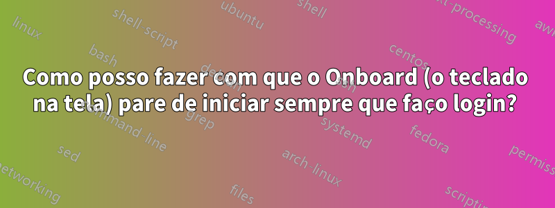 Como posso fazer com que o Onboard (o teclado na tela) pare de iniciar sempre que faço login?